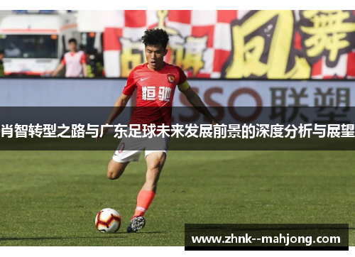 肖智转型之路与广东足球未来发展前景的深度分析与展望