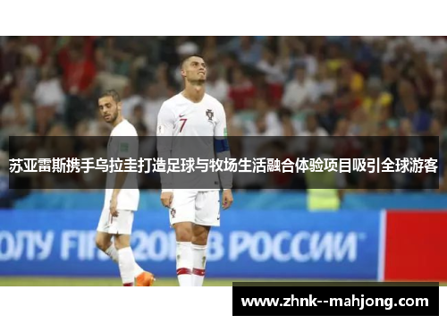 苏亚雷斯携手乌拉圭打造足球与牧场生活融合体验项目吸引全球游客