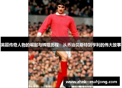 英超传奇人物的崛起与辉煌历程：从乔治贝斯特到亨利的伟大故事