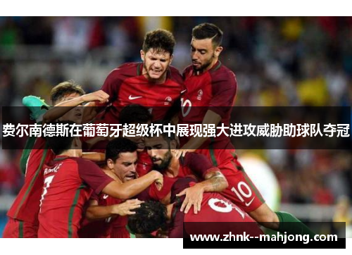 费尔南德斯在葡萄牙超级杯中展现强大进攻威胁助球队夺冠