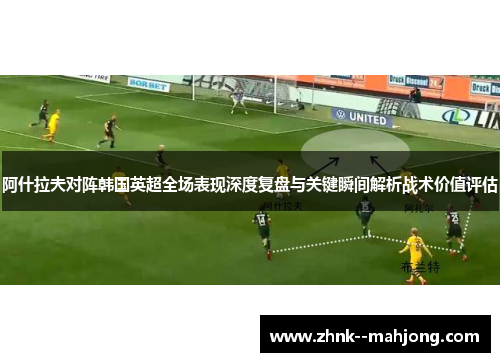 阿什拉夫对阵韩国英超全场表现深度复盘与关键瞬间解析战术价值评估