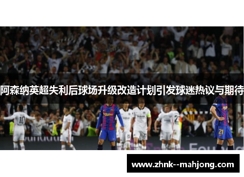 阿森纳英超失利后球场升级改造计划引发球迷热议与期待