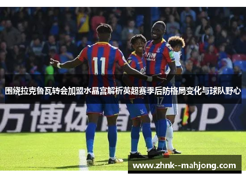 围绕拉克鲁瓦转会加盟水晶宫解析英超赛季后防格局变化与球队野心 围绕拉克鲁瓦转会加盟水晶宫解析英超赛季后防格局变化与球队野心