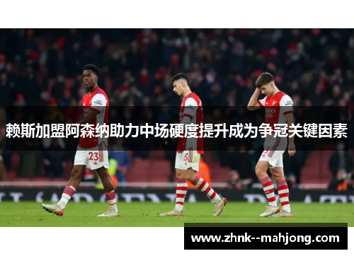 赖斯加盟阿森纳助力中场硬度提升成为争冠关键因素